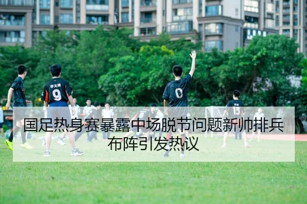 国足热身赛暴露中场脱节问题新帅排兵布阵引发热议